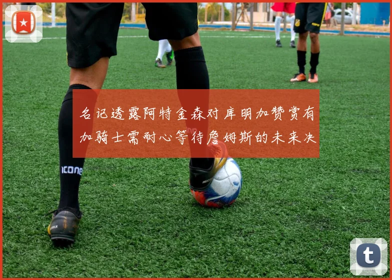 名记透露阿特金森对库明加赞赏有加骑士需耐心等待詹姆斯的未来决定