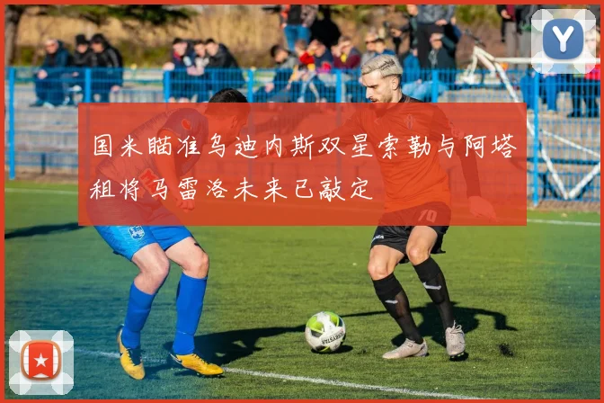 国米瞄准乌迪内斯双星索勒与阿塔租将马雷洛未来已敲定