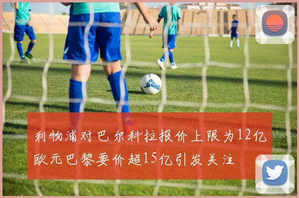 利物浦对巴尔科拉报价上限为12亿欧元巴黎要价超15亿引发关注