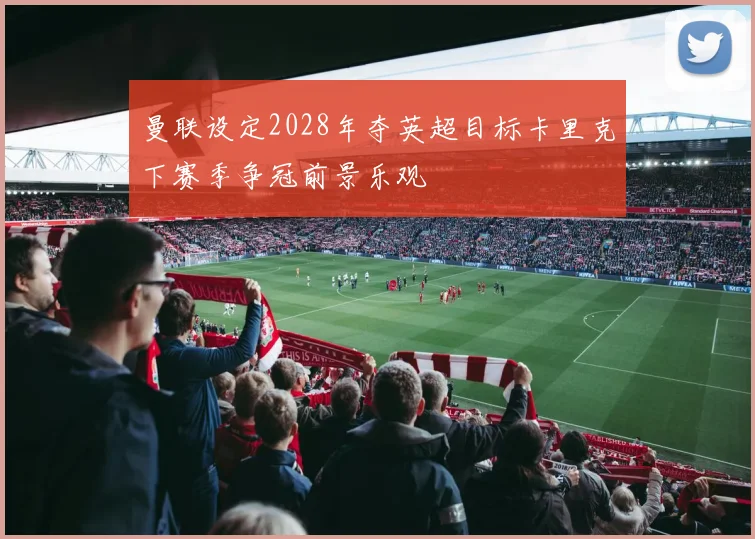 曼联设定2028年夺英超目标卡里克下赛季争冠前景乐观