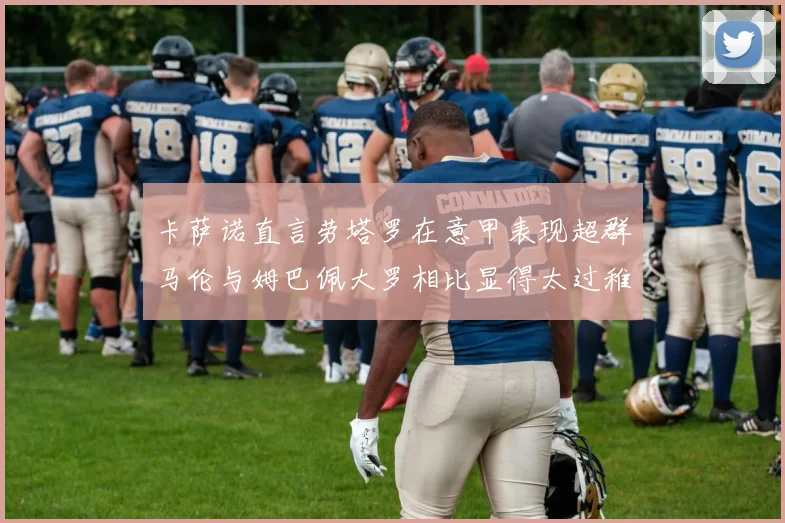 卡萨诺直言劳塔罗在意甲表现超群马伦与姆巴佩大罗相比显得太过稚嫩