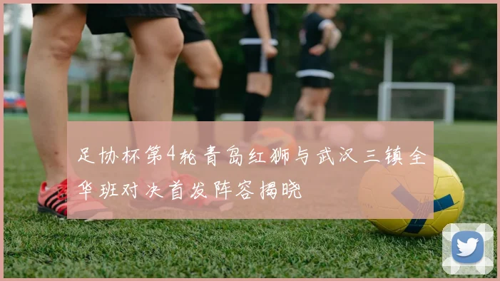足协杯第4轮青岛红狮与武汉三镇全华班对决首发阵容揭晓
