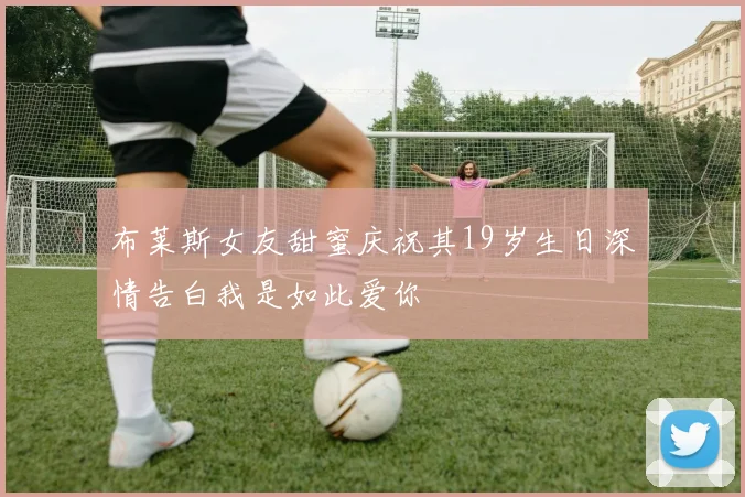 布莱斯女友甜蜜庆祝其19岁生日深情告白我是如此爱你
