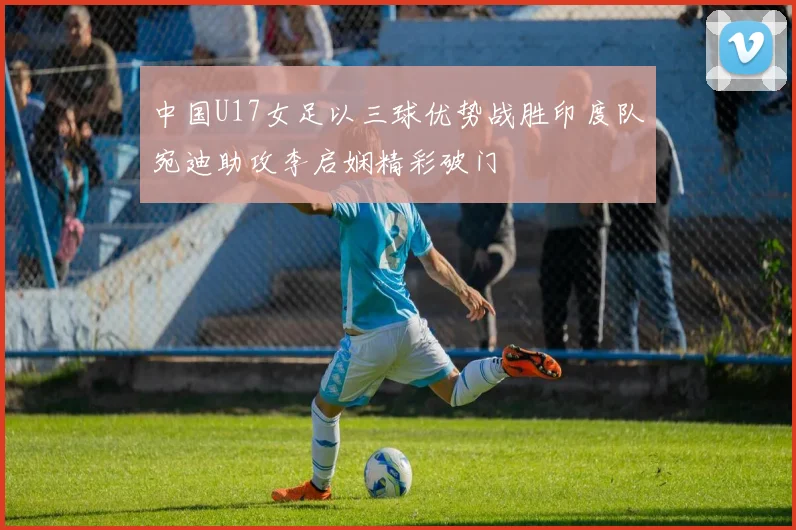 中国U17女足以三球优势战胜印度队宛迪助攻李启娴精彩破门