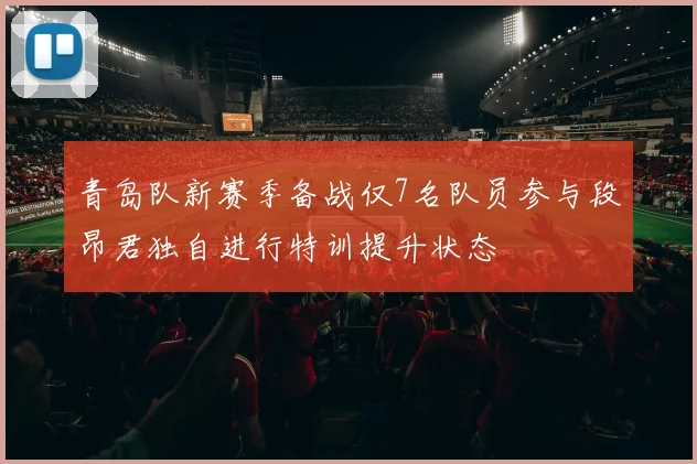 青岛队新赛季备战仅7名队员参与段昂君独自进行特训提升状态