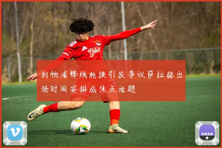 利物浦锋线轮换引发争议萨拉赫出场时间安排成焦点话题