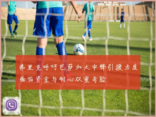 弗里克呼吁巴萨加大中锋引援力度面临资金与耐心双重考验
