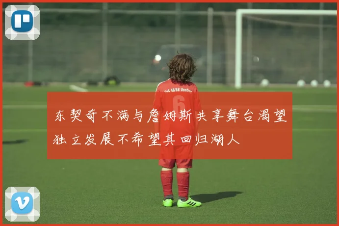 东契奇不满与詹姆斯共享舞台渴望独立发展不希望其回归湖人