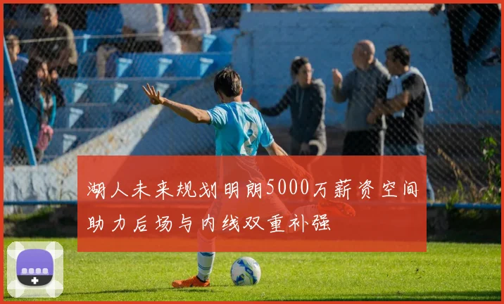 湖人未来规划明朗5000万薪资空间助力后场与内线双重补强