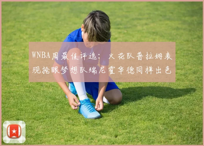 WNBA周最佳评选：火花队普拉姆表现抢眼梦想队瑞尼霍华德同样出色