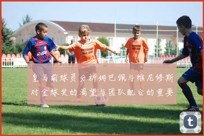 皇马前球员分析姆巴佩与维尼修斯对金球奖的渴望与团队配合的重要性