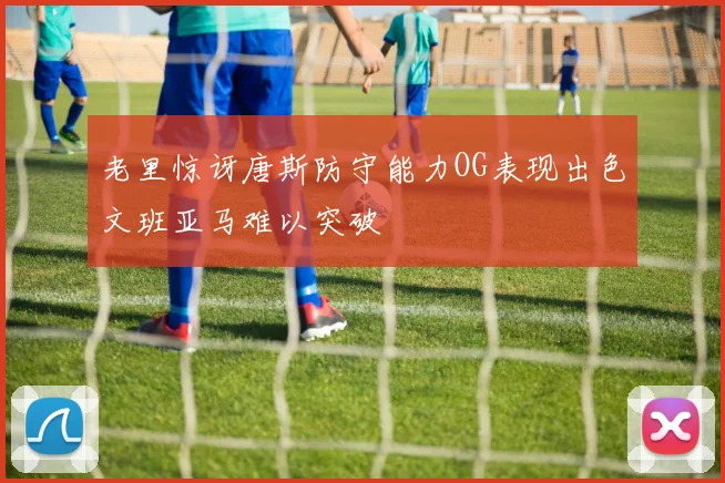 老里惊讶唐斯防守能力OG表现出色文班亚马难以突破