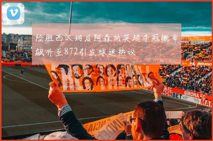 险胜西汉姆后阿森纳英超夺冠概率飙升至872引发球迷热议