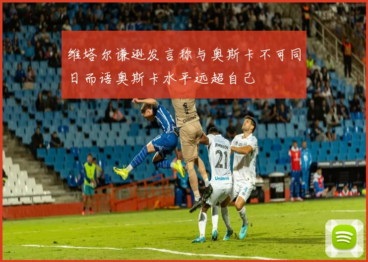 维塔尔谦逊发言称与奥斯卡不可同日而语奥斯卡水平远超自己