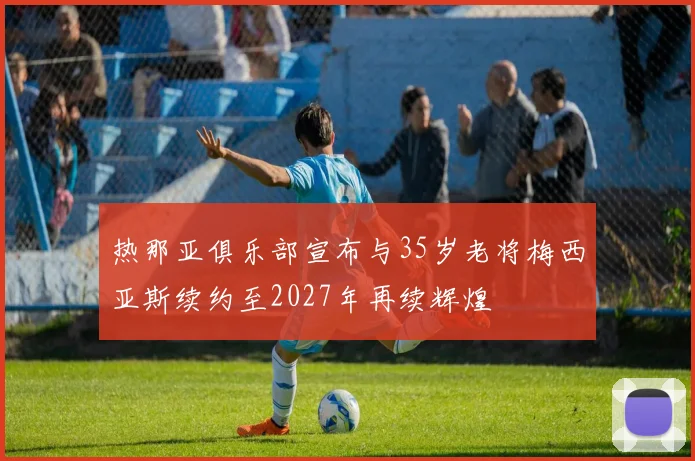 热那亚俱乐部宣布与35岁老将梅西亚斯续约至2027年再续辉煌