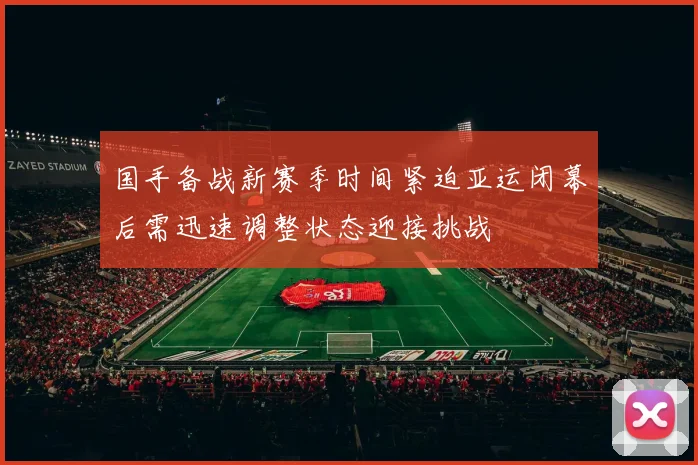 国手备战新赛季时间紧迫亚运闭幕后需迅速调整状态迎接挑战