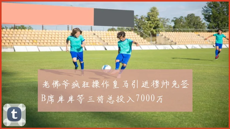 老佛爷疯狂操作皇马引进穆帅免签B席库库等三将总投入7000万