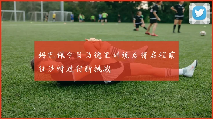 姆巴佩今日马德里训练后将启程前往沙特进行新挑战