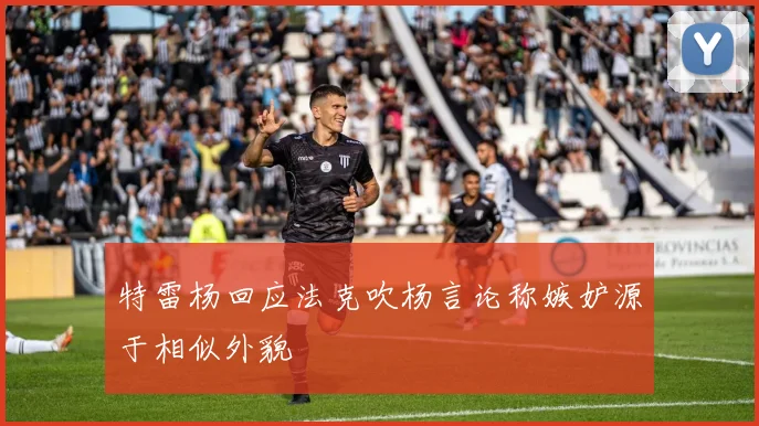 特雷杨回应法克吹杨言论称嫉妒源于相似外貌