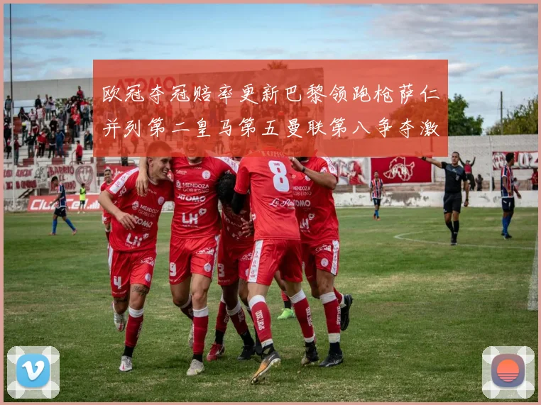 欧冠夺冠赔率更新巴黎领跑枪萨仁并列第二皇马第五曼联第八争夺激烈