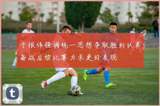 于根伟强调统一思想争取胜利认真备战后续比赛力求更好表现